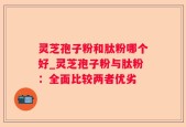 灵芝孢子粉和肽粉哪个好_灵芝孢子粉与肽粉：全面比较两者优劣
