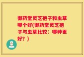 御药堂灵芝孢子和虫草哪个好(御药堂灵芝孢子与虫草比较：哪种更好？)