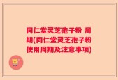 同仁堂灵芝孢子粉 周期(同仁堂灵芝孢子粉使用周期及注意事项)