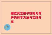 破壁灵芝孢子粉助力养护的科学方法与实践分享
