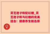 灵芝孢子粉配红糖_灵芝孢子粉与红糖的完美结合：健康养生新选择