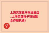 上海灵芝孢子粉加盟店_上海灵芝孢子粉加盟合作新机遇)