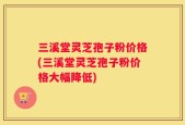 三溪堂灵芝孢子粉价格(三溪堂灵芝孢子粉价格大幅降低)