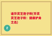 诵芬灵芝孢子粉(芬灵灵芝孢子粉：健康护身之选)