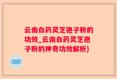云南白药灵芝孢子粉的功效_云南白药灵芝孢子粉的神奇功效解析)