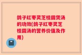 鸽子红枣灵芝桂圆煲汤的功效(鸽子红枣灵芝桂圆汤的营养价值及作用)