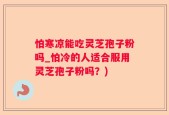 怕寒凉能吃灵芝孢子粉吗_怕冷的人适合服用灵芝孢子粉吗？)