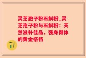灵芝孢子粉石斛粉_灵芝孢子粉与石斛粉：天然滋补佳品，强身健体的黄金搭档