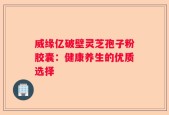 威缘亿破壁灵芝孢子粉胶囊：健康养生的优质选择