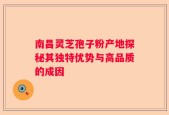 南昌灵芝孢子粉产地探秘其独特优势与高品质的成因