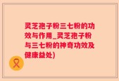 灵芝孢子粉三七粉的功效与作用_灵芝孢子粉与三七粉的神奇功效及健康益处)