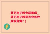 灵芝孢子粉会尿黄吗_灵芝孢子粉是否会导致尿液变黄？)