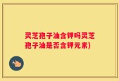 灵芝孢子油含钾吗灵芝孢子油是否含钾元素)