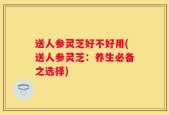 送人参灵芝好不好用(送人参灵芝：养生必备之选择)