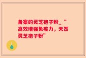 备案的灵芝孢子粉_“高效增强免疫力，天然灵芝孢子粉”
