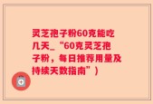 灵芝孢子粉60克能吃几天_“60克灵芝孢子粉，每日推荐用量及持续天数指南”)