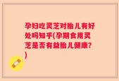 孕妇吃灵芝对胎儿有好处吗知乎(孕期食用灵芝是否有益胎儿健康？)