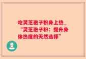 吃灵芝孢子粉身上热_“灵芝孢子粉：提升身体热度的天然选择”