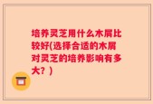 培养灵芝用什么木屑比较好(选择合适的木屑对灵芝的培养影响有多大？)