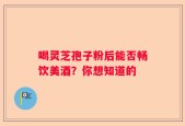 喝灵芝孢子粉后能否畅饮美酒？你想知道的