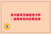 宜兴鹏灵芝破壁孢子粉：健康养生的优质选择