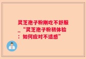 灵芝孢子粉刚吃不舒服_“灵芝孢子粉初体验：如何应对不适感”