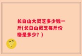 长白山大灵芝多少钱一斤(长白山灵芝每斤价格是多少？)