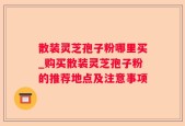 散装灵芝孢子粉哪里买_购买散装灵芝孢子粉的推荐地点及注意事项