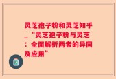 灵芝孢子粉和灵芝知乎_“灵芝孢子粉与灵芝：全面解析两者的异同及应用”