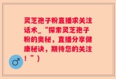 灵芝孢子粉直播求关注话术_“探索灵芝孢子粉的奥秘，直播分享健康秘诀，期待您的关注！”)