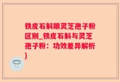 铁皮石斛跟灵芝孢子粉区别_铁皮石斛与灵芝孢子粉：功效差异解析)