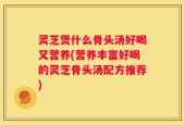 灵芝煲什么骨头汤好喝又营养(营养丰富好喝的灵芝骨头汤配方推荐)