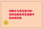 归脾片与灵芝孢子粉：功效关联及养生保健中的协同作用