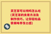 灵芝茶可以炖吗怎么吃(灵芝茶的食用方法及制作技巧，让你轻松品尝美味养生口感)
