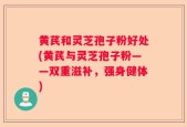 黄芪和灵芝孢子粉好处(黄芪与灵芝孢子粉——双重滋补，强身健体)