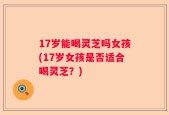 17岁能喝灵芝吗女孩(17岁女孩是否适合喝灵芝？)