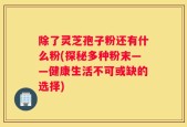 除了灵芝孢子粉还有什么粉(探秘多种粉末——健康生活不可或缺的选择)