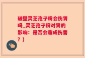 破壁灵芝孢子粉会伤胃吗_灵芝孢子粉对胃的影响：是否会造成伤害？)