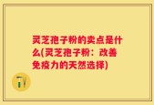 灵芝孢子粉的卖点是什么(灵芝孢子粉：改善免疫力的天然选择)