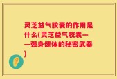 灵芝益气胶囊的作用是什么(灵芝益气胶囊——强身健体的秘密武器)