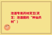 泡酒专用药材灵芝(灵芝：泡酒圈的“神仙药材”)