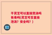 干灵芝可以直接煲汤吗有毒吗(灵芝可否直接泡汤？安全吗？)