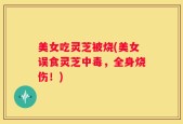 美女吃灵芝被烧(美女误食灵芝中毒，全身烧伤！)