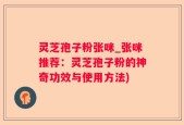 灵芝孢子粉张咪_张咪推荐：灵芝孢子粉的神奇功效与使用方法)