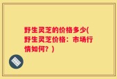 野生灵芝的价格多少(野生灵芝价格：市场行情如何？)