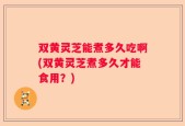 双黄灵芝能煮多久吃啊(双黄灵芝煮多久才能食用？)