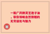 一瓶广药牌灵芝孢子油，带你领略自然馈赠的无穷益处与魅力