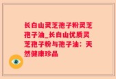 长白山灵芝孢子粉灵芝孢子油_长白山优质灵芝孢子粉与孢子油：天然健康珍品