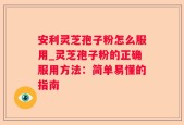 安利灵芝孢子粉怎么服用_灵芝孢子粉的正确服用方法：简单易懂的指南