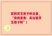 官网灵芝孢子粉含量_“官网直售：高含量灵芝孢子粉”)
